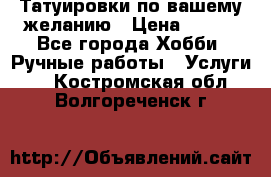 Татуировки,по вашему желанию › Цена ­ 500 - Все города Хобби. Ручные работы » Услуги   . Костромская обл.,Волгореченск г.